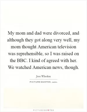 My mom and dad were divorced, and although they got along very well, my mom thought American television was reprehensible, so I was raised on the BBC. I kind of agreed with her. We watched American news, though Picture Quote #1