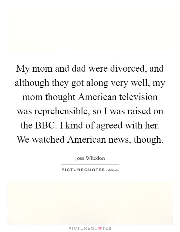 My mom and dad were divorced, and although they got along very well, my mom thought American television was reprehensible, so I was raised on the BBC. I kind of agreed with her. We watched American news, though. Picture Quote #1