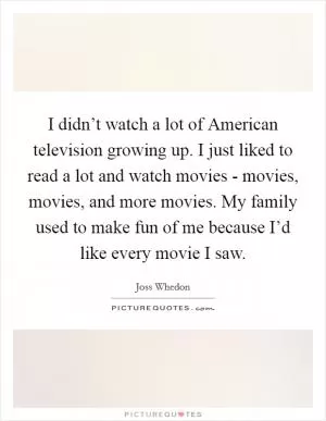 I didn’t watch a lot of American television growing up. I just liked to read a lot and watch movies - movies, movies, and more movies. My family used to make fun of me because I’d like every movie I saw Picture Quote #1