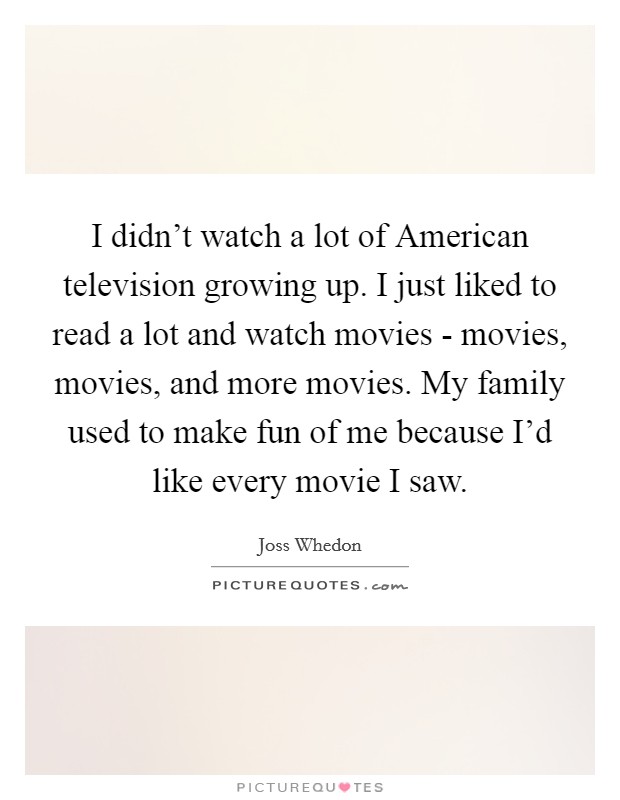 I didn't watch a lot of American television growing up. I just liked to read a lot and watch movies - movies, movies, and more movies. My family used to make fun of me because I'd like every movie I saw. Picture Quote #1