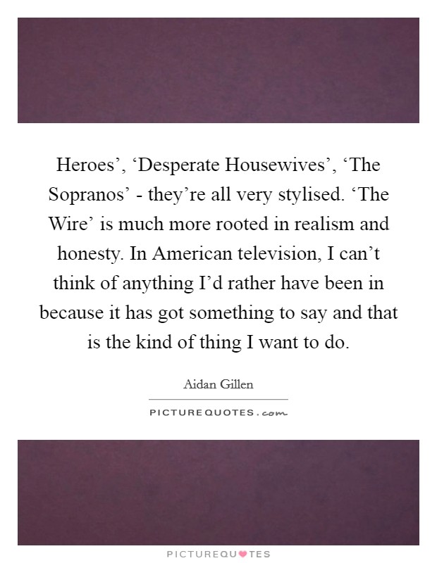 Heroes', ‘Desperate Housewives', ‘The Sopranos' - they're all very stylised. ‘The Wire' is much more rooted in realism and honesty. In American television, I can't think of anything I'd rather have been in because it has got something to say and that is the kind of thing I want to do. Picture Quote #1
