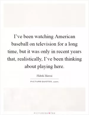 I’ve been watching American baseball on television for a long time, but it was only in recent years that, realistically, I’ve been thinking about playing here Picture Quote #1