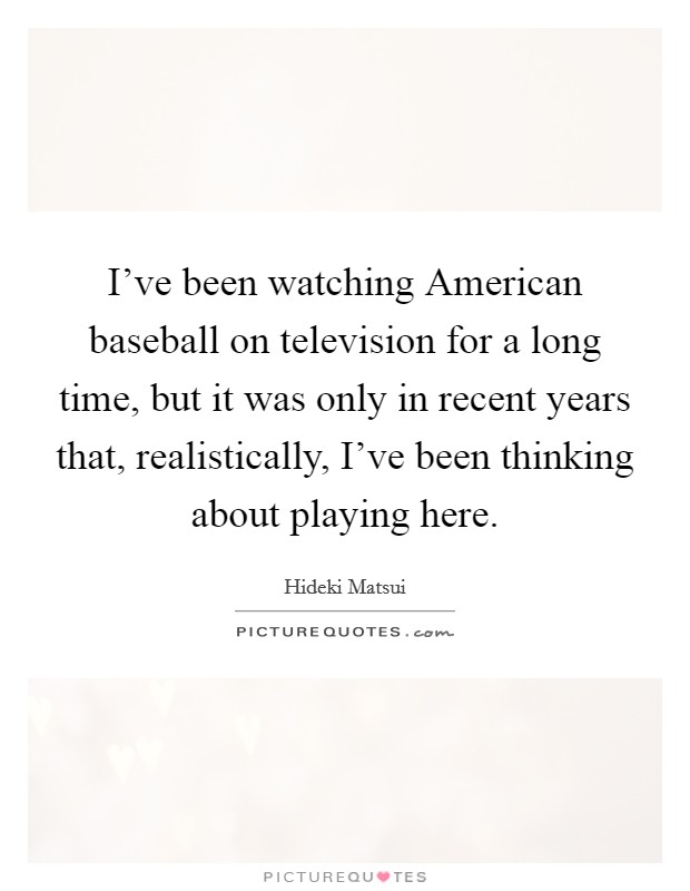 I've been watching American baseball on television for a long time, but it was only in recent years that, realistically, I've been thinking about playing here. Picture Quote #1
