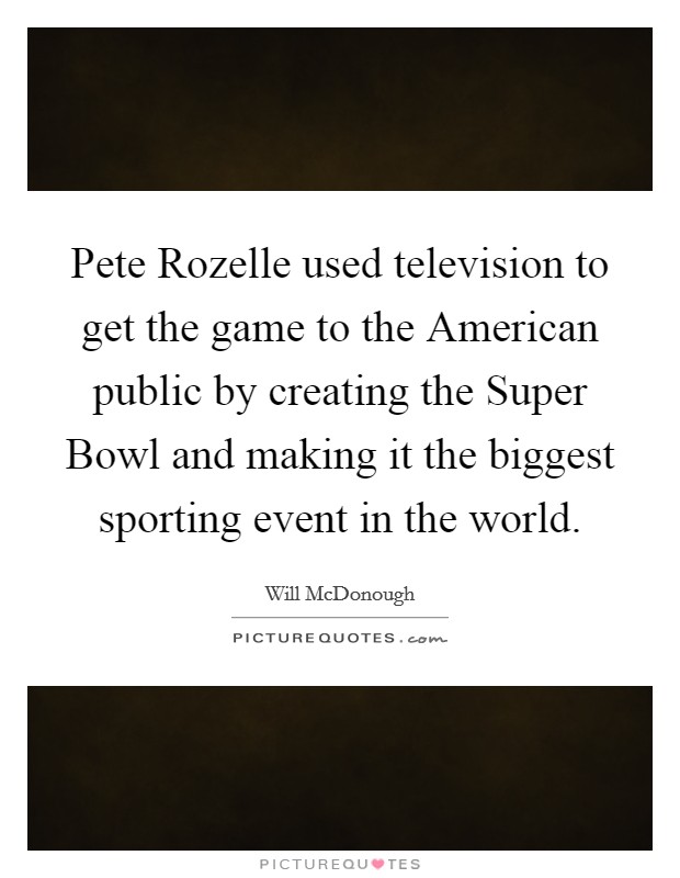 Pete Rozelle used television to get the game to the American public by creating the Super Bowl and making it the biggest sporting event in the world. Picture Quote #1