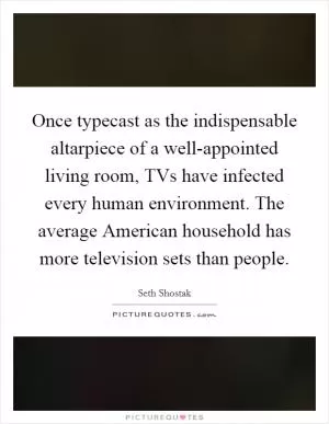 Once typecast as the indispensable altarpiece of a well-appointed living room, TVs have infected every human environment. The average American household has more television sets than people Picture Quote #1