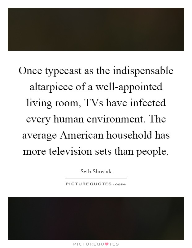 Once typecast as the indispensable altarpiece of a well-appointed living room, TVs have infected every human environment. The average American household has more television sets than people. Picture Quote #1