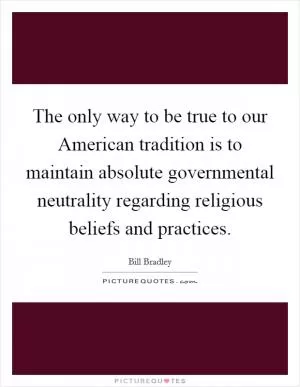 The only way to be true to our American tradition is to maintain absolute governmental neutrality regarding religious beliefs and practices Picture Quote #1