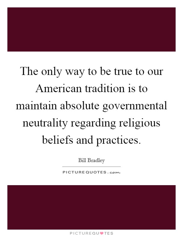 The only way to be true to our American tradition is to maintain absolute governmental neutrality regarding religious beliefs and practices. Picture Quote #1