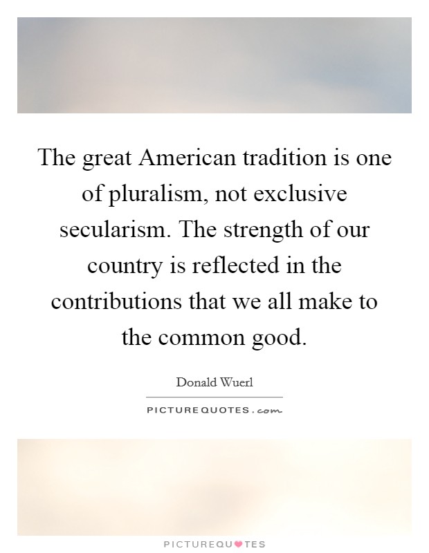 The great American tradition is one of pluralism, not exclusive secularism. The strength of our country is reflected in the contributions that we all make to the common good. Picture Quote #1