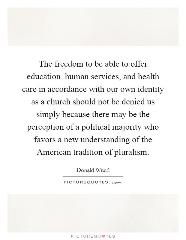 The freedom to be able to offer education, human services, and health care in accordance with our own identity as a church should not be denied us simply because there may be the perception of a political majority who favors a new understanding of the American tradition of pluralism. Picture Quote #1