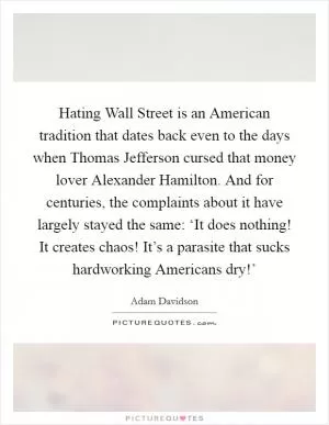 Hating Wall Street is an American tradition that dates back even to the days when Thomas Jefferson cursed that money lover Alexander Hamilton. And for centuries, the complaints about it have largely stayed the same: ‘It does nothing! It creates chaos! It’s a parasite that sucks hardworking Americans dry!’ Picture Quote #1