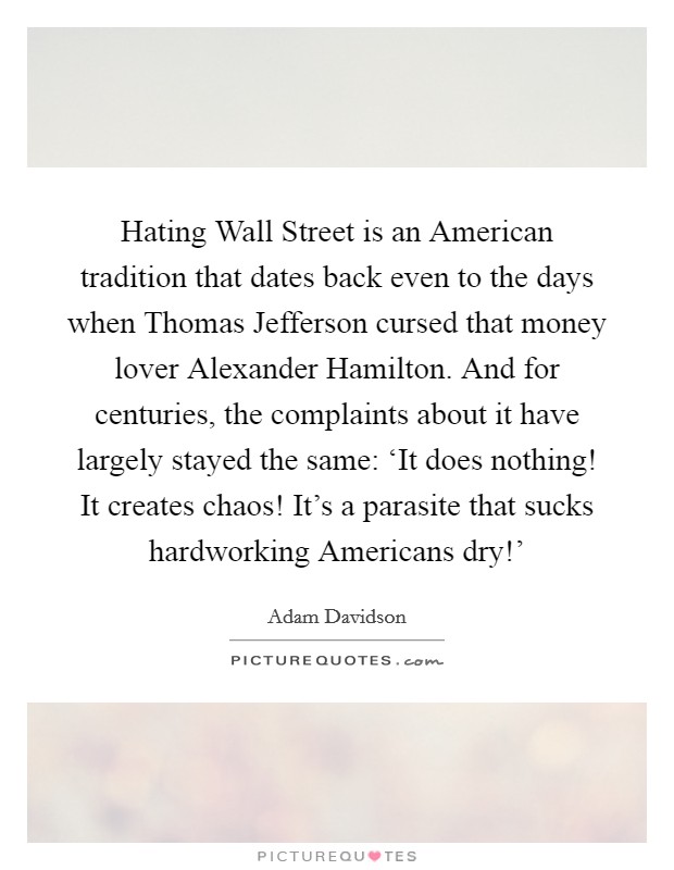 Hating Wall Street is an American tradition that dates back even to the days when Thomas Jefferson cursed that money lover Alexander Hamilton. And for centuries, the complaints about it have largely stayed the same: ‘It does nothing! It creates chaos! It's a parasite that sucks hardworking Americans dry!' Picture Quote #1