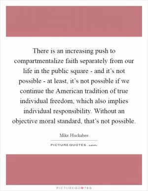 There is an increasing push to compartmentalize faith separately from our life in the public square - and it’s not possible - at least, it’s not possible if we continue the American tradition of true individual freedom, which also implies individual responsibility. Without an objective moral standard, that’s not possible Picture Quote #1