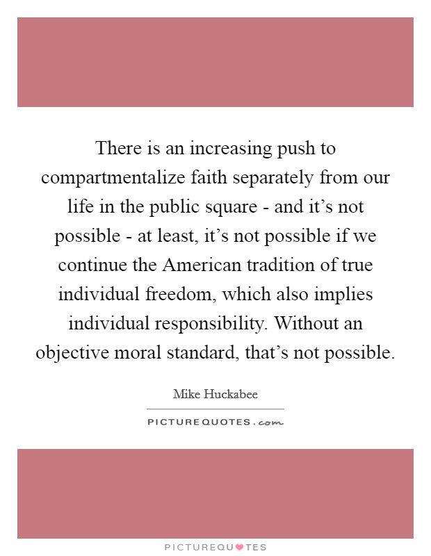 There is an increasing push to compartmentalize faith separately from our life in the public square - and it's not possible - at least, it's not possible if we continue the American tradition of true individual freedom, which also implies individual responsibility. Without an objective moral standard, that's not possible. Picture Quote #1