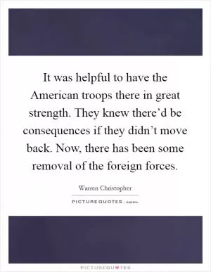 It was helpful to have the American troops there in great strength. They knew there’d be consequences if they didn’t move back. Now, there has been some removal of the foreign forces Picture Quote #1