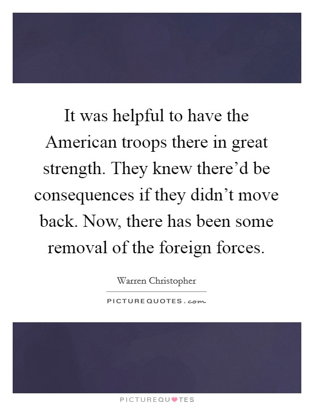 It was helpful to have the American troops there in great strength. They knew there'd be consequences if they didn't move back. Now, there has been some removal of the foreign forces. Picture Quote #1