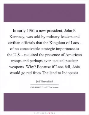In early 1961 a new president, John F. Kennedy, was told by military leaders and civilian officials that the Kingdom of Laos - of no conceivable strategic importance to the U.S. - required the presence of American troops and perhaps even tactical nuclear weapons. Why? Because if Laos fell, Asia would go red from Thailand to Indonesia Picture Quote #1