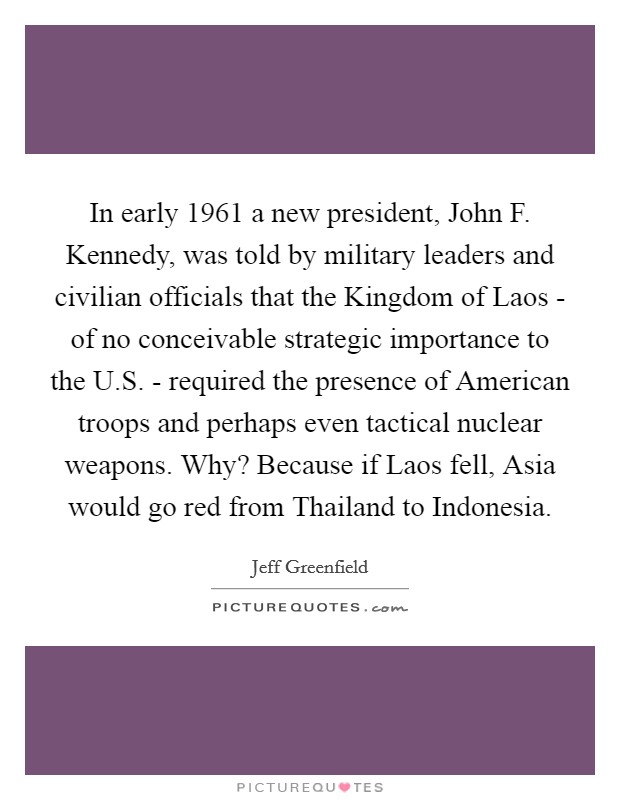 In early 1961 a new president, John F. Kennedy, was told by military leaders and civilian officials that the Kingdom of Laos - of no conceivable strategic importance to the U.S. - required the presence of American troops and perhaps even tactical nuclear weapons. Why? Because if Laos fell, Asia would go red from Thailand to Indonesia. Picture Quote #1