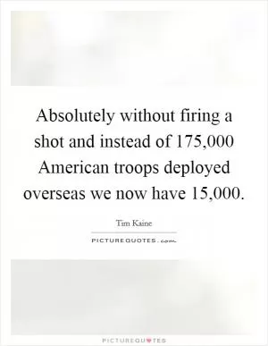 Absolutely without firing a shot and instead of 175,000 American troops deployed overseas we now have 15,000 Picture Quote #1