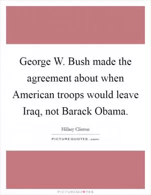 George W. Bush made the agreement about when American troops would leave Iraq, not Barack Obama Picture Quote #1