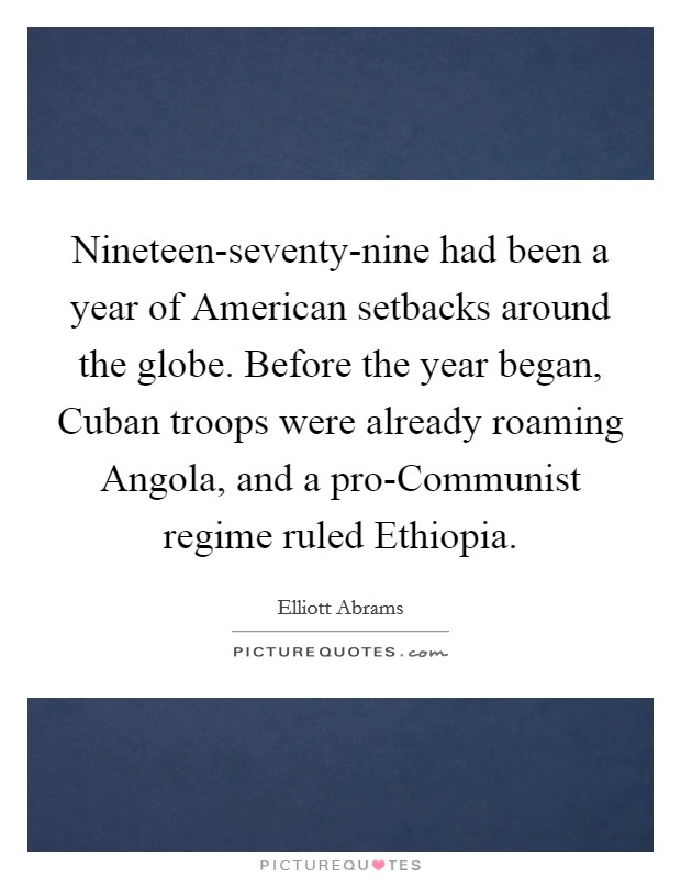 Nineteen-seventy-nine had been a year of American setbacks around the globe. Before the year began, Cuban troops were already roaming Angola, and a pro-Communist regime ruled Ethiopia. Picture Quote #1