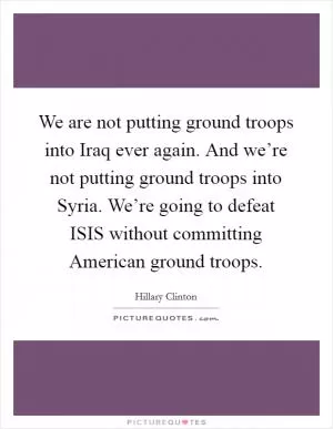 We are not putting ground troops into Iraq ever again. And we’re not putting ground troops into Syria. We’re going to defeat ISIS without committing American ground troops Picture Quote #1