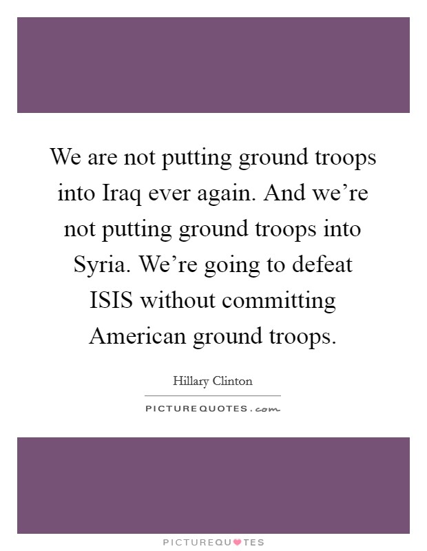 We are not putting ground troops into Iraq ever again. And we're not putting ground troops into Syria. We're going to defeat ISIS without committing American ground troops. Picture Quote #1