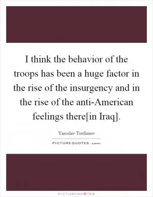 I think the behavior of the troops has been a huge factor in the rise of the insurgency and in the rise of the anti-American feelings there[in Iraq] Picture Quote #1