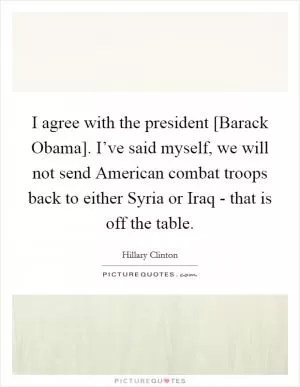 I agree with the president [Barack Obama]. I’ve said myself, we will not send American combat troops back to either Syria or Iraq - that is off the table Picture Quote #1