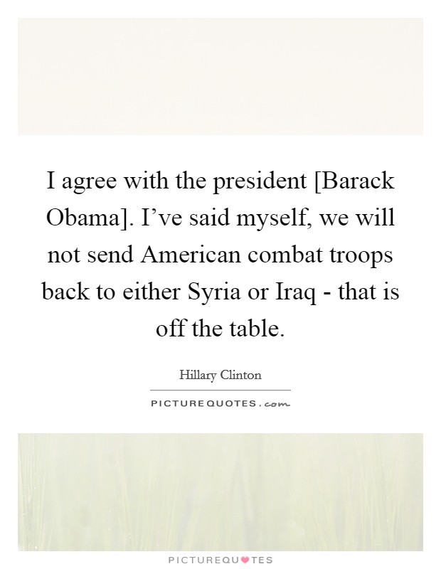 I agree with the president [Barack Obama]. I've said myself, we will not send American combat troops back to either Syria or Iraq - that is off the table. Picture Quote #1
