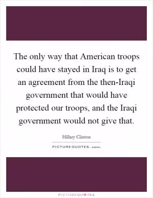 The only way that American troops could have stayed in Iraq is to get an agreement from the then-Iraqi government that would have protected our troops, and the Iraqi government would not give that Picture Quote #1