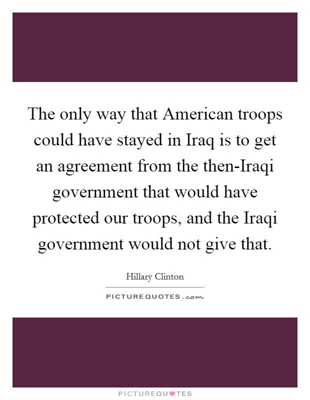 The only way that American troops could have stayed in Iraq is to get an agreement from the then-Iraqi government that would have protected our troops, and the Iraqi government would not give that. Picture Quote #1
