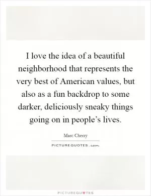 I love the idea of a beautiful neighborhood that represents the very best of American values, but also as a fun backdrop to some darker, deliciously sneaky things going on in people’s lives Picture Quote #1