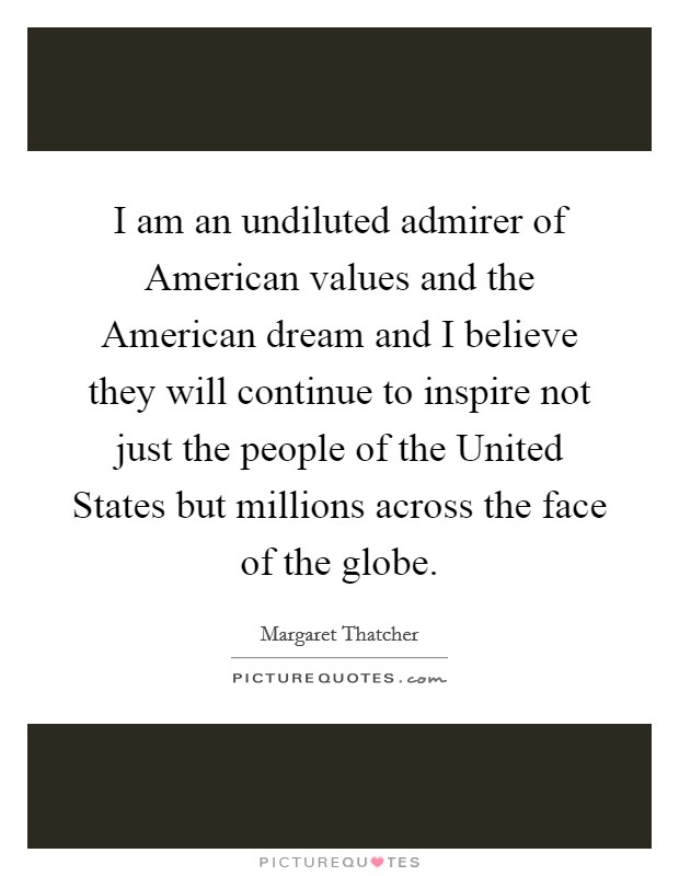 I am an undiluted admirer of American values and the American dream and I believe they will continue to inspire not just the people of the United States but millions across the face of the globe. Picture Quote #1