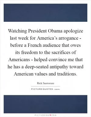 Watching President Obama apologize last week for America’s arrogance - before a French audience that owes its freedom to the sacrifices of Americans - helped convince me that he has a deep-seated antipathy toward American values and traditions Picture Quote #1