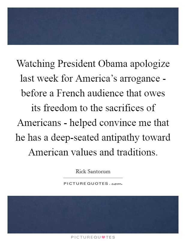Watching President Obama apologize last week for America's arrogance - before a French audience that owes its freedom to the sacrifices of Americans - helped convince me that he has a deep-seated antipathy toward American values and traditions. Picture Quote #1