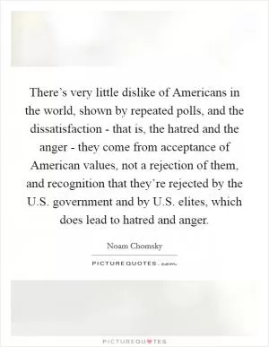 There’s very little dislike of Americans in the world, shown by repeated polls, and the dissatisfaction - that is, the hatred and the anger - they come from acceptance of American values, not a rejection of them, and recognition that they’re rejected by the U.S. government and by U.S. elites, which does lead to hatred and anger Picture Quote #1