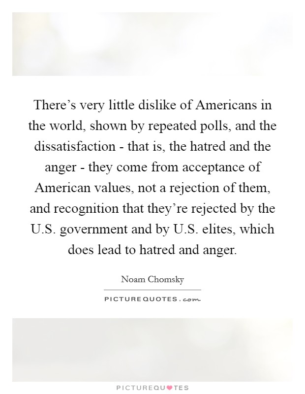 There's very little dislike of Americans in the world, shown by repeated polls, and the dissatisfaction - that is, the hatred and the anger - they come from acceptance of American values, not a rejection of them, and recognition that they're rejected by the U.S. government and by U.S. elites, which does lead to hatred and anger. Picture Quote #1