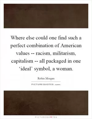 Where else could one find such a perfect combination of American values -- racism, militarism, capitalism -- all packaged in one ‘ideal’ symbol, a woman Picture Quote #1