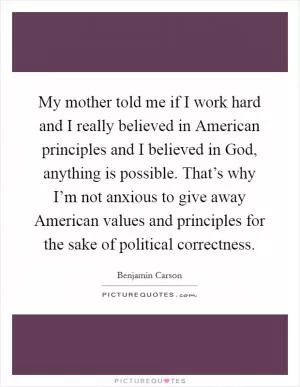 My mother told me if I work hard and I really believed in American principles and I believed in God, anything is possible. That’s why I’m not anxious to give away American values and principles for the sake of political correctness Picture Quote #1