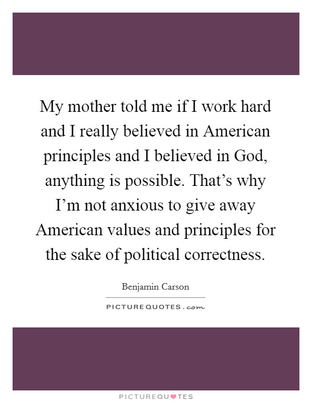 My mother told me if I work hard and I really believed in American principles and I believed in God, anything is possible. That's why I'm not anxious to give away American values and principles for the sake of political correctness. Picture Quote #1