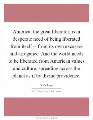America, the great liberator, is in desperate need of being liberated from itself -- from its own excesses and arrogance. And the world needs to be liberated from American values and culture, spreading across the planet as if by divine providence Picture Quote #1