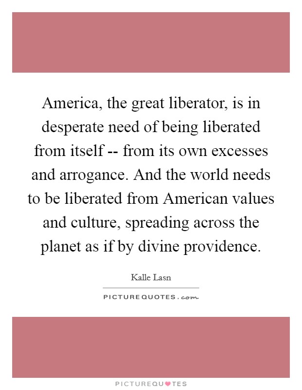 America, the great liberator, is in desperate need of being liberated from itself -- from its own excesses and arrogance. And the world needs to be liberated from American values and culture, spreading across the planet as if by divine providence. Picture Quote #1