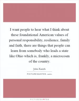 I want people to hear what I think about these foundational American values of personal responsibility, resilience, family and faith, there are things that people can learn from somebody who leads a state like Ohio which is, frankly, a microcosm of the country Picture Quote #1