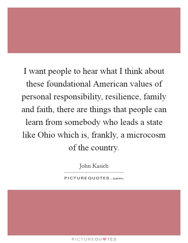 I want people to hear what I think about these foundational American values of personal responsibility, resilience, family and faith, there are things that people can learn from somebody who leads a state like Ohio which is, frankly, a microcosm of the country. Picture Quote #1