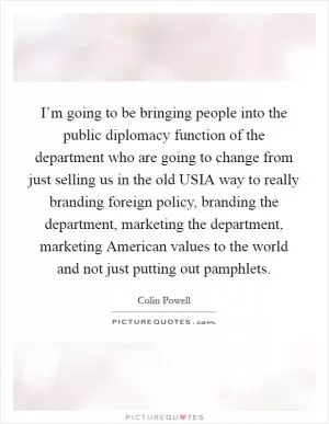 I’m going to be bringing people into the public diplomacy function of the department who are going to change from just selling us in the old USIA way to really branding foreign policy, branding the department, marketing the department, marketing American values to the world and not just putting out pamphlets Picture Quote #1