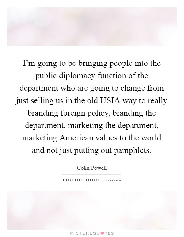 I'm going to be bringing people into the public diplomacy function of the department who are going to change from just selling us in the old USIA way to really branding foreign policy, branding the department, marketing the department, marketing American values to the world and not just putting out pamphlets. Picture Quote #1