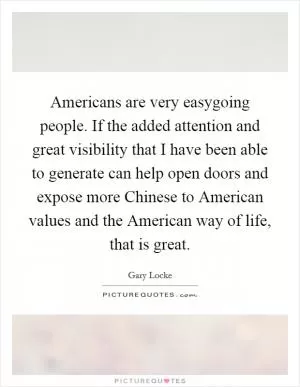 Americans are very easygoing people. If the added attention and great visibility that I have been able to generate can help open doors and expose more Chinese to American values and the American way of life, that is great Picture Quote #1