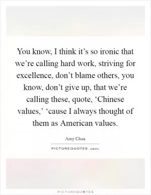 You know, I think it’s so ironic that we’re calling hard work, striving for excellence, don’t blame others, you know, don’t give up, that we’re calling these, quote, ‘Chinese values,’ ‘cause I always thought of them as American values Picture Quote #1