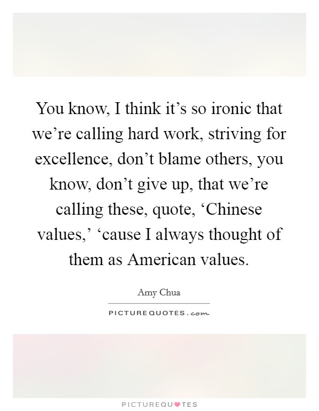 You know, I think it's so ironic that we're calling hard work, striving for excellence, don't blame others, you know, don't give up, that we're calling these, quote, ‘Chinese values,' ‘cause I always thought of them as American values. Picture Quote #1